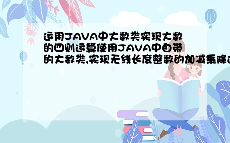 运用JAVA中大数类实现大数的四则运算使用JAVA中自带的大数类,实现无线长度整数的加减乘除运算.