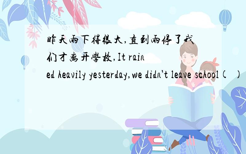 昨天雨下得很大,直到雨停了我们才离开学校,It rained heavily yesterday,we didn't leave school( )