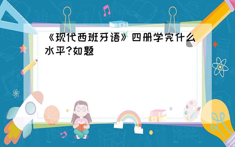 《现代西班牙语》四册学完什么水平?如题