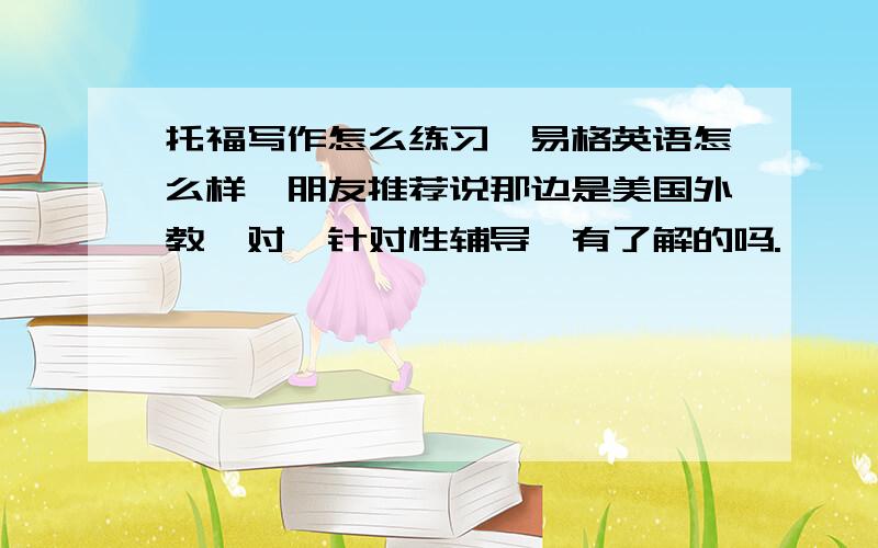 托福写作怎么练习,易格英语怎么样,朋友推荐说那边是美国外教一对一针对性辅导,有了解的吗.