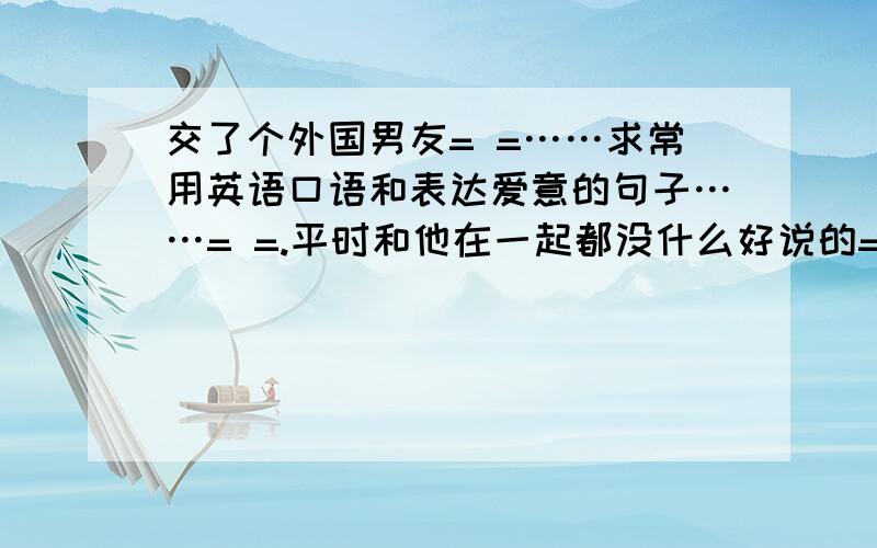 交了个外国男友= =……求常用英语口语和表达爱意的句子……= =.平时和他在一起都没什么好说的= =,……我口语太烂了……同志儿虽然说我口语差……但我好歹经历过IELTS在英国也住了快半年