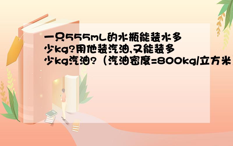 一只555mL的水瓶能装水多少kg?用他装汽油,又能装多少kg汽油?（汽油密度=800kg/立方米）求过程.