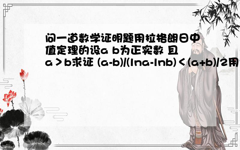 问一道数学证明题用拉格朗日中值定理的设a b为正实数 且a＞b求证 (a-b)/(lna-lnb)＜(a+b)/2用拉格朗日中值定理表示出1/ξ 在怎么做呀楼主初学这个运用定理之后呢 我会追分的