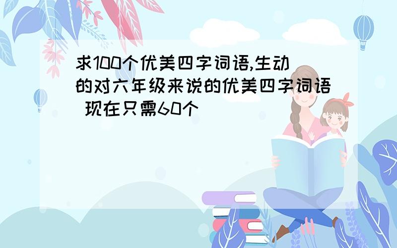 求100个优美四字词语,生动的对六年级来说的优美四字词语 现在只需60个