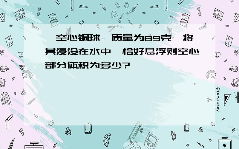 一空心铜球,质量为89克,将其浸没在水中,恰好悬浮则空心部分体积为多少?