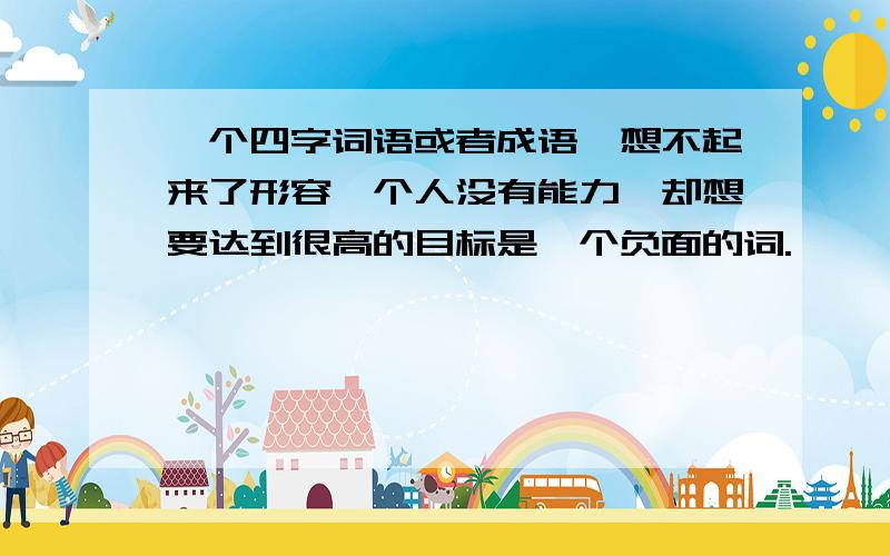 一个四字词语或者成语,想不起来了形容一个人没有能力,却想要达到很高的目标是一个负面的词.