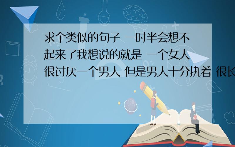 求个类似的句子 一时半会想不起来了我想说的就是 一个女人很讨厌一个男人 但是男人十分执着 很长时间最终感化了女人 然后她俩就在一起了事实是 我喜欢这个女人 这个女人也不讨厌我