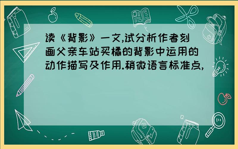 读《背影》一文,试分析作者刻画父亲车站买橘的背影中运用的动作描写及作用.稍微语言标准点,