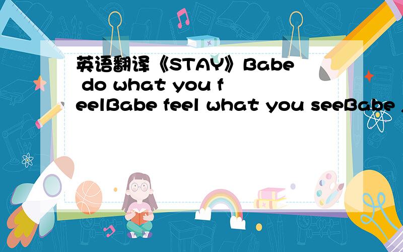 英语翻译《STAY》Babe do what you feelBabe feel what you seeBabe just you and me nowBabe do what you feelBabe feel what you seeBabe just you and me nowYou know,I like to see if you care about meShow me what your love can bringI'll never be the q