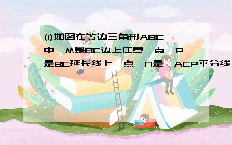 (1)如图在等边三角形ABC中,M是BC边上任意一点,P是BC延长线上一点,N是∠ACP平分线上一点,∠AMN=60,求证AM=MN.在AB上截取AE=MC,连ME由证△AEM≌△MCN得出AM=MN证明：在AB上截取AE=MC,连ME∵△ABC是等边∴∠