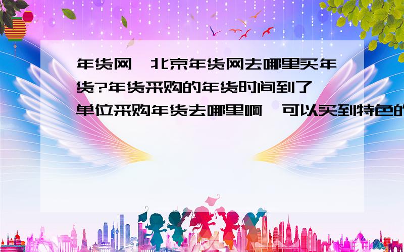 年货网,北京年货网去哪里买年货?年货采购的年货时间到了,单位采购年货去哪里啊,可以买到特色的年货,比如干果礼盒,稻香村年货,月盛斋的熟食,