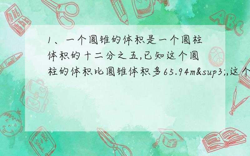 1、一个圆锥的体积是一个圆柱体积的十二分之五,已知这个圆柱的体积比圆锥体积多65.94m³,这个圆柱的体积是多少?2、把268毫升的水倒入一个底面积是314平方厘米的圆柱形量杯中.杯中的水