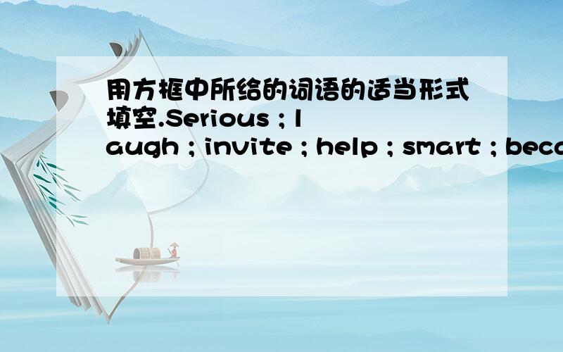 用方框中所给的词语的适当形式填空.Serious ; laugh ; invite ; help ; smart ; because ; rain ; show ; write ; shouldMr.Green won’t go to the concert ______ he is really busy .Last Saturday my best friend ______ me with my math .Lisa is