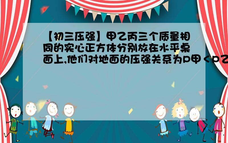 【初三压强】甲乙丙三个质量相同的实心正方体分别放在水平桌面上,他们对地面的压强关系为P甲＜P乙＜P丙,已知甲密度小于乙密度＜丙密度,若分别在三个正方形上表面中央施加竖直向上的