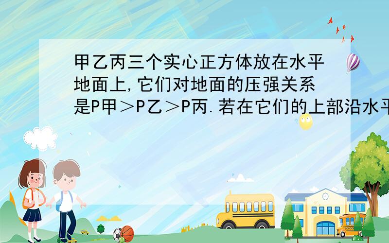 甲乙丙三个实心正方体放在水平地面上,它们对地面的压强关系是P甲＞P乙＞P丙.若在它们的上部沿水平方向分别截取相同高度后,余下部分对水平地面的压强关系是P甲＝P乙＝P丙,则三个实心正