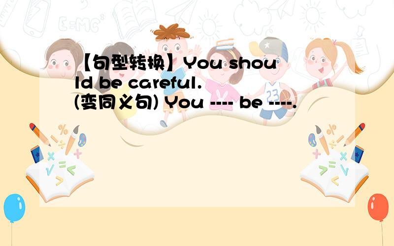 【句型转换】You should be careful.(变同义句) You ---- be ----.