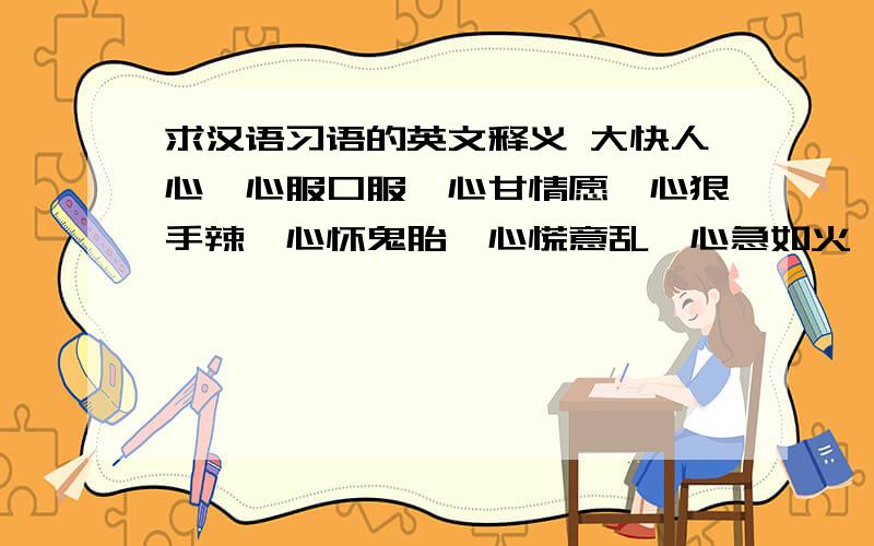 求汉语习语的英文释义 大快人心,心服口服,心甘情愿,心狠手辣,心怀鬼胎,心慌意乱,心急如火,心惊胆战,心口如一,心旷神怡别有用心,不得人心,称心如意,诚心诚意,痴心妄想,赤胆忠心,处心积虑