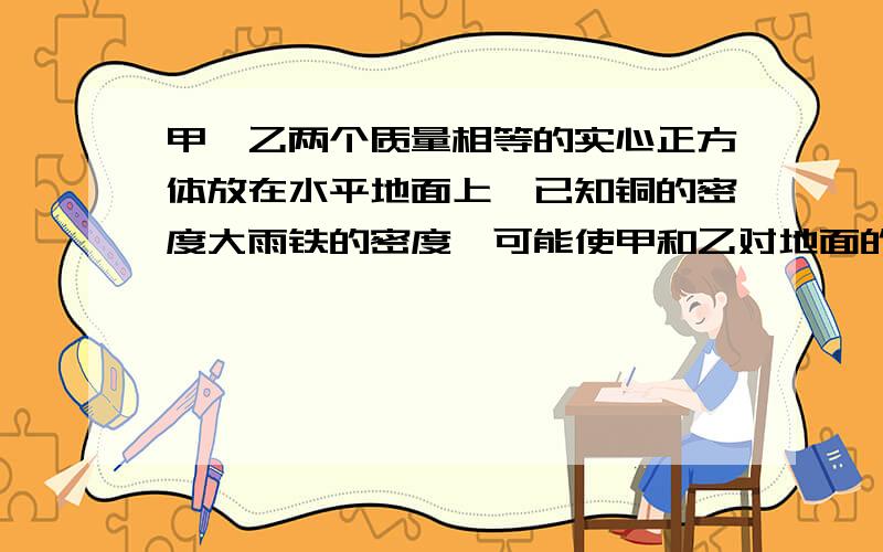 甲,乙两个质量相等的实心正方体放在水平地面上,已知铜的密度大雨铁的密度,可能使甲和乙对地面的压强相等的方法有下列四种说法A 沿水平方向分别截取高度相等的部分 B 沿水平方向分别