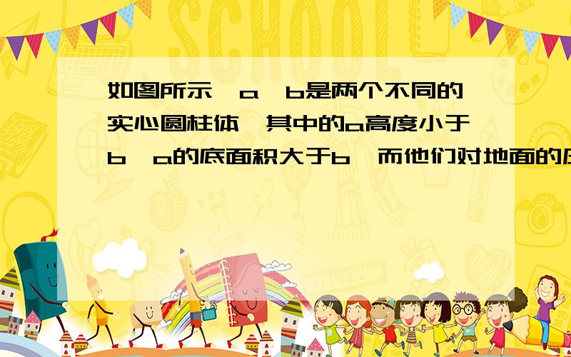 如图所示,a、b是两个不同的实心圆柱体,其中的a高度小于b,a的底面积大于b,而他们对地面的压强正好相等,则下列判断正确的是 （ ）（A）因为a的高度比较小,所以a的密度大,（B）因为a的质量