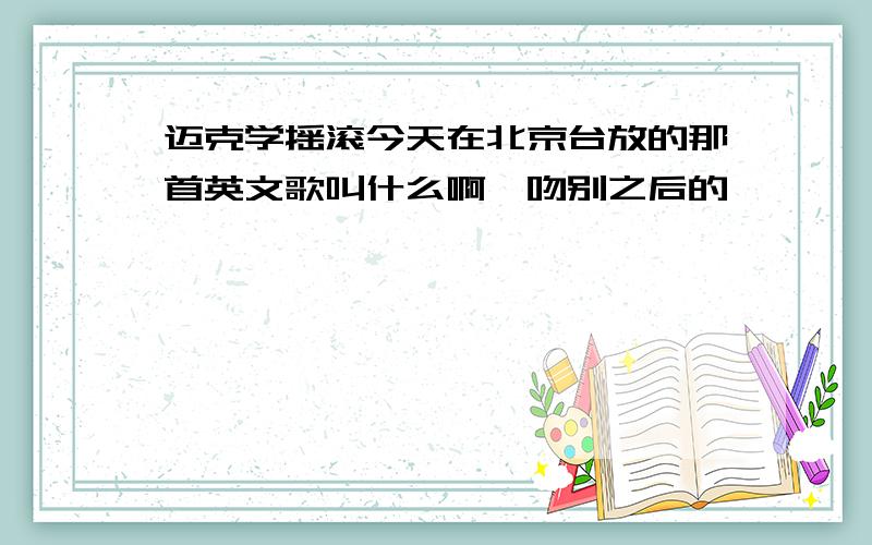 迈克学摇滚今天在北京台放的那首英文歌叫什么啊,吻别之后的