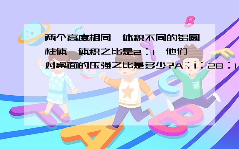 两个高度相同,体积不同的铝圆柱体,体积之比是2：1,他们对桌面的压强之比是多少?A：1：2B：1：1C：1：3D：2：3