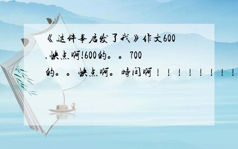 《这件事启发了我》作文600.快点啊!600的。。700的。。快点啊。时间啊！！！！！！！！