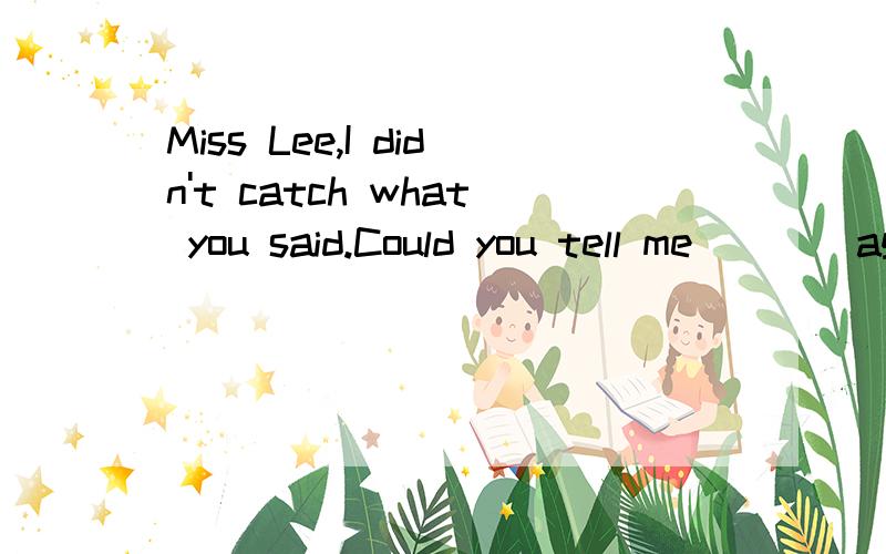 Miss Lee,I didn't catch what you said.Could you tell me____again?——OK.A.what should we take B.wwhere shall we meet C.when we should start D.how we will get there