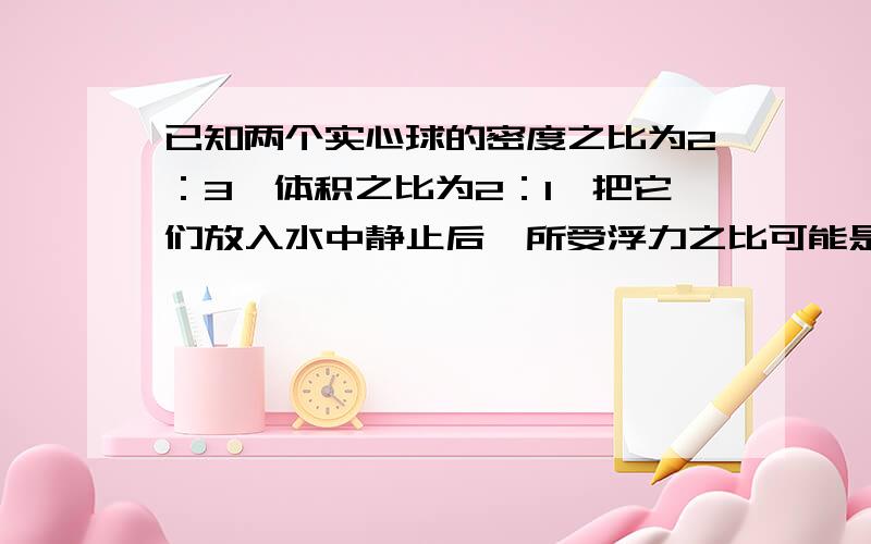 已知两个实心球的密度之比为2：3,体积之比为2：1,把它们放入水中静止后,所受浮力之比可能是