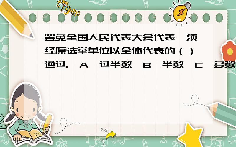 罢免全国人民代表大会代表,须经原选举单位以全体代表的（）通过.  A、过半数  B、半数  C、多数  D、三分之二