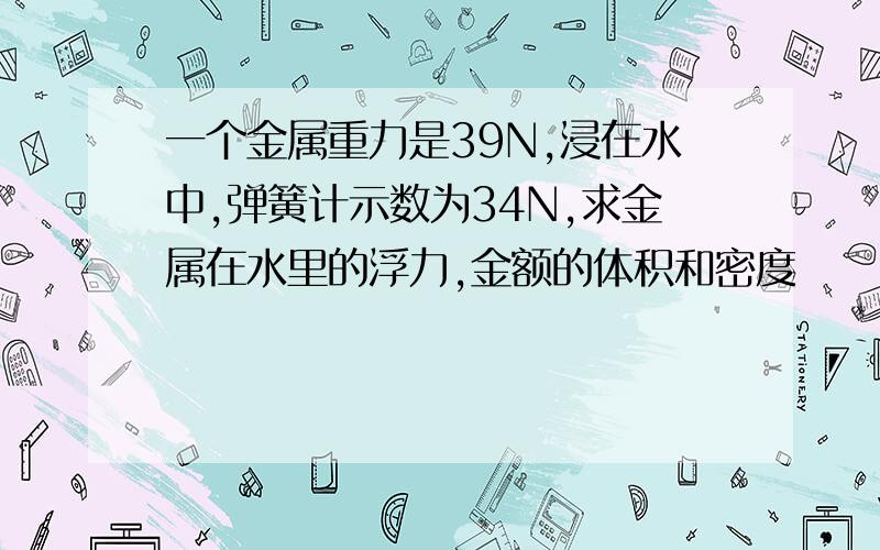 一个金属重力是39N,浸在水中,弹簧计示数为34N,求金属在水里的浮力,金额的体积和密度