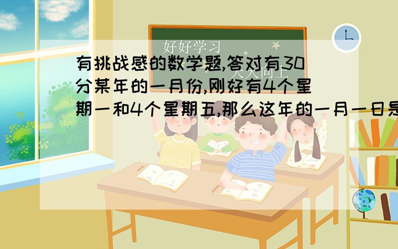 有挑战感的数学题,答对有30分某年的一月份,刚好有4个星期一和4个星期五,那么这年的一月一日是星期___.有三个不同的自然数,它们的和是581,如果要使这三个数的公约数尽可能地大,那么这三