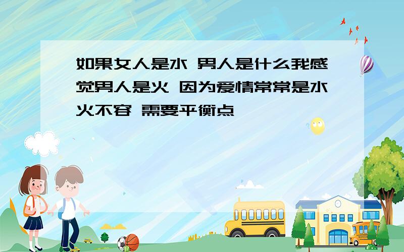 如果女人是水 男人是什么我感觉男人是火 因为爱情常常是水火不容 需要平衡点