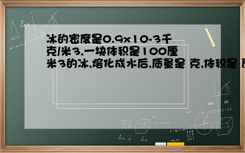 冰的密度是0.9x10-3千克/米3,一块体积是100厘米3的冰,熔化成水后,质量是 克,体积是 厘米3；135克水结成冰,质量是 克,体积是 厘米3