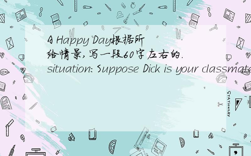 A Happy Day根据所给情景,写一段60字左右的.situation:Suppose Dick is your classmates.Hw wants to have a computer of his own ,but he hasn't one.Today his father bought a computer for his birthday.He thought it was the happiest day in his li