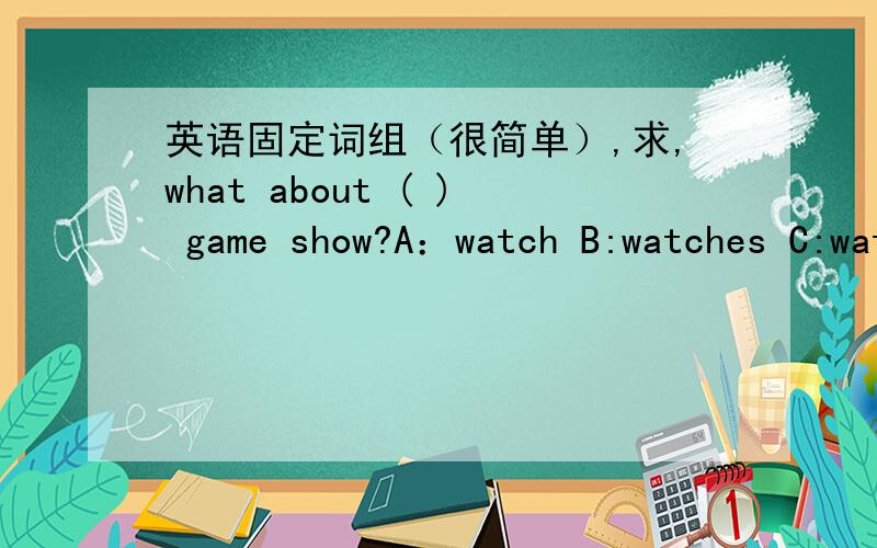 英语固定词组（很简单）,求,what about ( ) game show?A：watch B:watches C:watching D:watched