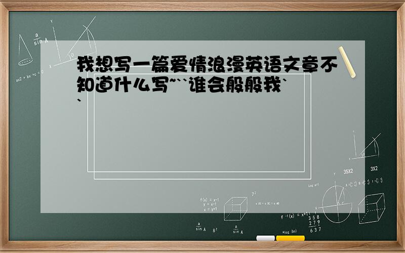 我想写一篇爱情浪漫英语文章不知道什么写~``谁会般般我``