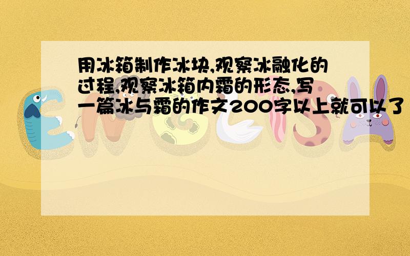 用冰箱制作冰块,观察冰融化的过程,观察冰箱内霜的形态,写一篇冰与霜的作文200字以上就可以了