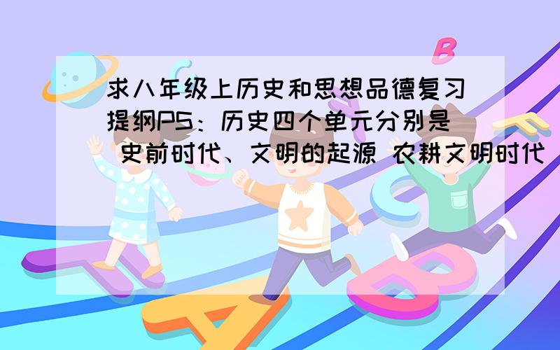 求八年级上历史和思想品德复习提纲PS：历史四个单元分别是 史前时代、文明的起源 农耕文明时代（上）农耕文明时代（下）思想品德四个单元分别是 塑造自我 善待他人 相处有方 胸怀天