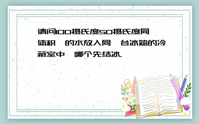 请问100摄氏度50摄氏度同体积,的水放入同一台冰箱的冷藏室中,哪个先结冰.