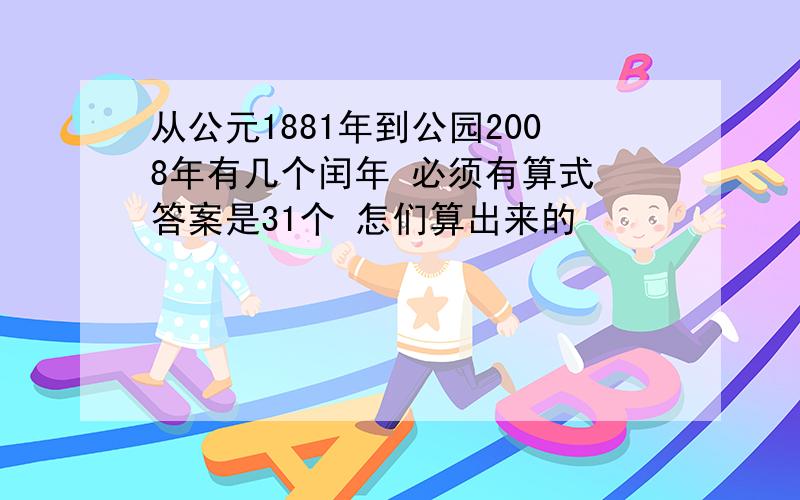 从公元1881年到公园2008年有几个闰年 必须有算式 答案是31个 怎们算出来的