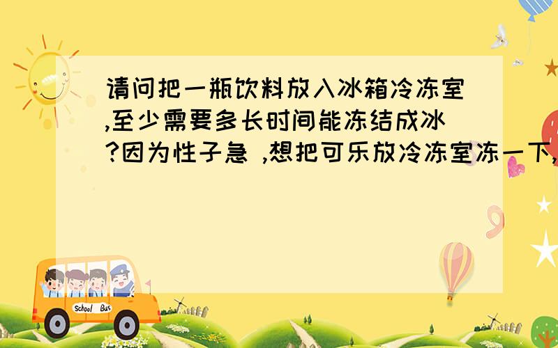 请问把一瓶饮料放入冰箱冷冻室,至少需要多长时间能冻结成冰?因为性子急 ,想把可乐放冷冻室冻一下,可是担心时间长会结冰爆裂,想在结冰前拿出来,所以这样问