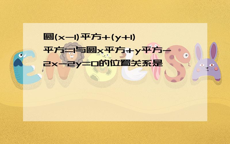 圆(x-1)平方+(y+1)平方=1与圆x平方+y平方-2x-2y=0的位置关系是