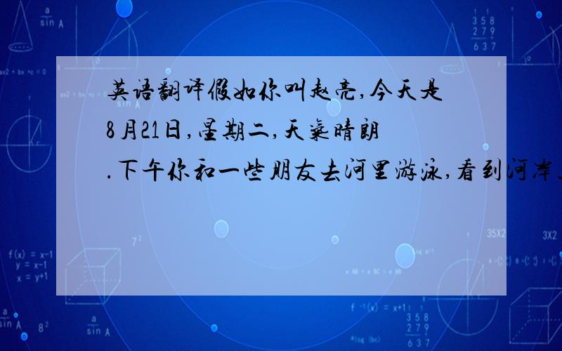 英语翻译假如你叫赵亮,今天是8月21日,星期二,天气晴朗.下午你和一些朋友去河里游泳,看到河岸上有不少人.有的在玩耍,有的躺在岸上.许多人在学游泳.你开始有些怕,在朋友的帮助下,感到游