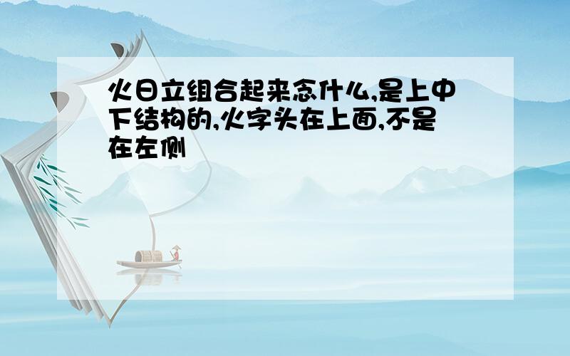 火日立组合起来念什么,是上中下结构的,火字头在上面,不是在左侧