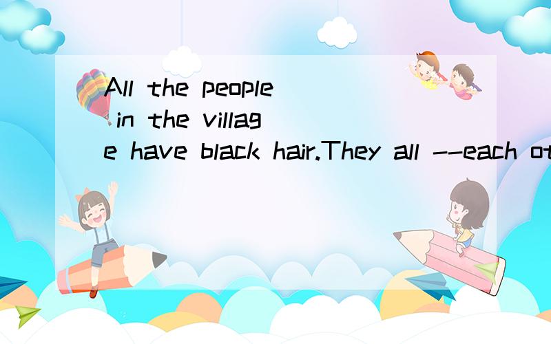 All the people in the village have black hair.They all --each otherA resemble as B resemble with C resemble要有