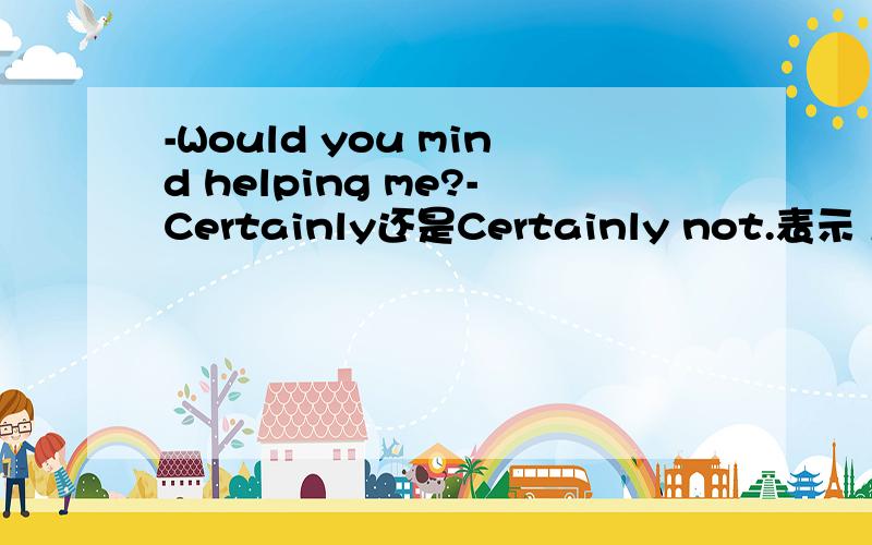 -Would you mind helping me?-Certainly还是Certainly not.表示 当然不介意-Would you mind helping me?-Certainly还是Certainly not.表示“当然不介意”