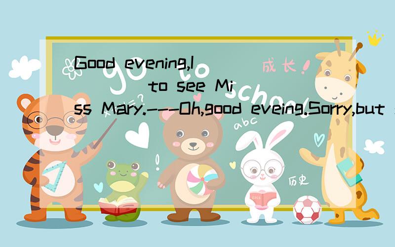 Good evening,I ___ to see Miss Mary.---Oh,good eveing.Sorry,but she is not in.A.have come B.come C.came D.had come我自己也选的B，