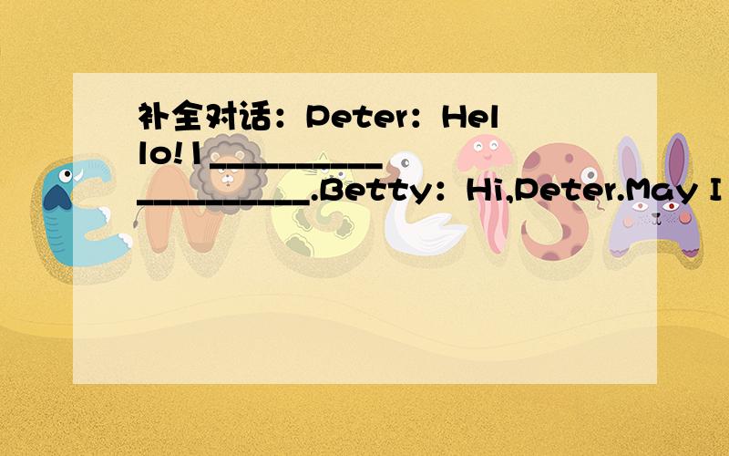 补全对话：Peter：Hello!1____________________.Betty：Hi,Peter.May I speak to Lucy?补全对话：Peter：Hello!1.____________________.Betty：Hi,Peter.May I speak to Lucy?Peter:2.__________________,please.Sorry,she isn't in.3.__________________