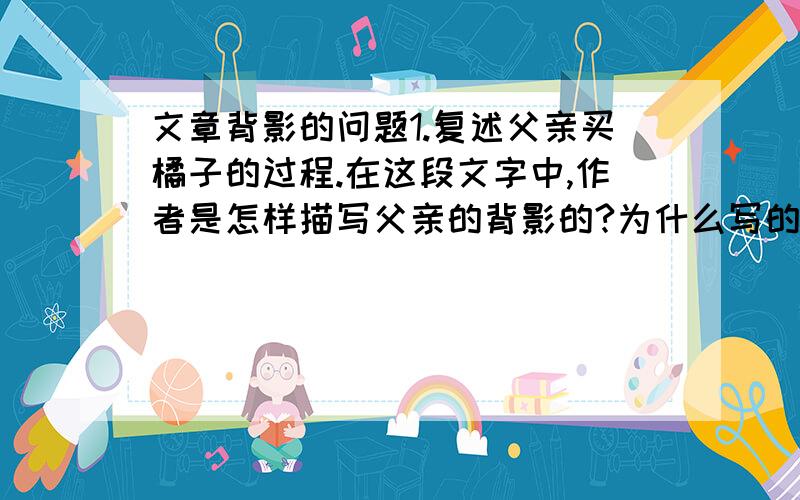 文章背影的问题1.复述父亲买橘子的过程.在这段文字中,作者是怎样描写父亲的背影的?为什么写的这么详细?2.课文写父亲离去时的背影,是怎样写的?有什么作用?3.课文结尾写作者读父亲的信,