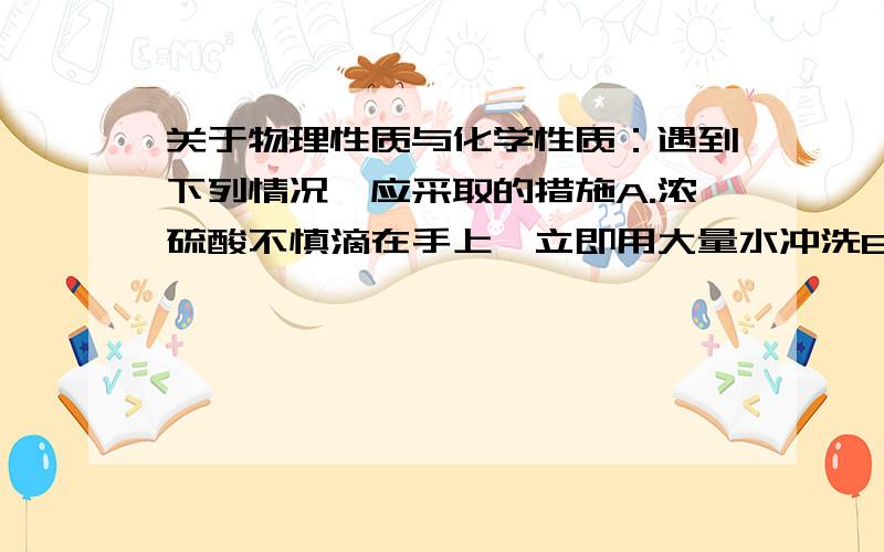 关于物理性质与化学性质：遇到下列情况,应采取的措施A.浓硫酸不慎滴在手上,立即用大量水冲洗B.酒精灯不慎打翻起火,立即用水浇灭C.土壤的酸碱性可取其水溶液用滴加石蕊试液的方法来测